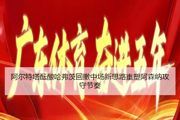阿尔特塔酝酿哈弗茨回撤中场新思路重塑阿森纳攻守节奏