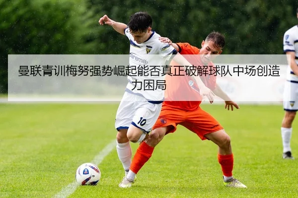 曼联青训梅努强势崛起能否真正破解球队中场创造力困局