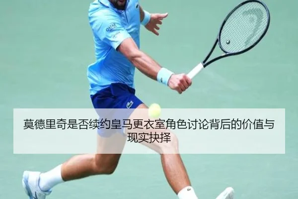 莫德里奇是否续约皇马更衣室角色讨论背后的价值与现实抉择