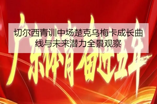 切尔西青训中场楚克乌梅卡成长曲线与未来潜力全景观察