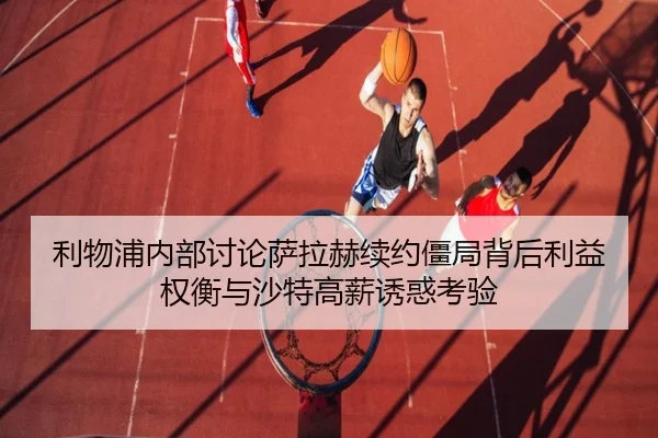 利物浦内部讨论萨拉赫续约僵局背后利益权衡与沙特高薪诱惑考验