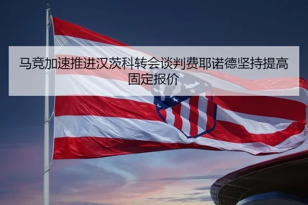 马竞加速推进汉茨科转会谈判费耶诺德坚持提高固定报价